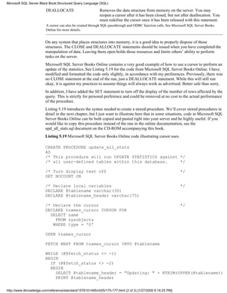 DEALLOCATE Removes the data structure from memory on the server. You may
reopen a cursor after it has been closed, but not after deallocation. You
must redefine the cursor once it has been released with this statement.
A cursor can also be created through SQL-passthrough and ODBC function calls. See Microsoft SQL Server Books
Online for more details.
On any system that places structures into memory, it is a good idea to properly dispose of those
structures. The CLOSE and DEALLOCATE statements should be issued when you have completed the
manipulation of data. Leaving them open holds those resources and limits others’ ability to perform
tasks on the server.
Microsoft SQL Server Books Online contains a very good example of how to use a cursor to perform an
update of the statistics. See Listing 5.19 for the code from Microsoft SQL Server Books Online. I have
modified and formatted the code only slightly, in accordance with my preferences. Previously, there was
no CLOSE statement at the end of the run, just a DEALLOCATE statement. While this will still run
okay, it is against my practices to assume things will always work as advertised. Better safe than sorry.
In addition, I have added the SET statement to turn off the display of the number of rows affected by the
query. This is strictly for personal preference and could be removed at no cost to the actual performance
of the procedure.
Listing 5.19 introduces the syntax needed to create a stored procedure. We’ll cover stored procedures in
detail in the next chapter, but I just want to illustrate here that in some situations, code in Microsoft SQL
Server Books Online can be both copied and pasted right into your server and be highly useful. If you
would like to copy this procedure instead of the one in the online documentation, see the
upd_all_stats.sql document on the CD-ROM accompanying this book.
Listing 5.19 Microsoft SQL Server Books Online code illustrating cursor uses.
CREATE PROCEDURE update_all_stats
AS
/* This procedure will run UPDATE STATISTICS against */
/* all user-defined tables within this database. */
/* Turn display text off */
SET NOCOUNT ON
/* Declare local variables */
DECLARE @tablename varchar(30)
DECLARE @tablename_header varchar(75)
/* Declare the cursor */
DECLARE tnames_cursor CURSOR FOR
SELECT name
FROM sysobjects
WHERE type = 'U'
OPEN tnames_cursor
FETCH NEXT FROM tnames_cursor INTO @tablename
WHILE (@@fetch_status <> -1)
BEGIN
IF (@@fetch_status <> -2)
BEGIN
SELECT @tablename_header = "Updating: " + RTRIM(UPPER(@tablename))
PRINT @tablename_header
Microsoft SQL Server Black Book:Structured Query Language (SQL)
http://www.itknowledge.com/reference/standard/1576101495/ch05/175-177.html (2 of 3) [1/27/2000 6:16:25 PM]
 