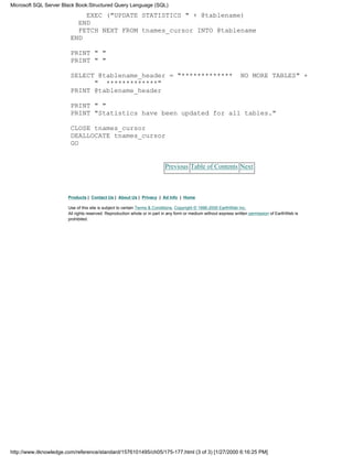 EXEC ("UPDATE STATISTICS " + @tablename)
END
FETCH NEXT FROM tnames_cursor INTO @tablename
END
PRINT " "
PRINT " "
SELECT @tablename_header = "************* NO MORE TABLES" +
" *************"
PRINT @tablename_header
PRINT " "
PRINT "Statistics have been updated for all tables."
CLOSE tnames_cursor
DEALLOCATE tnames_cursor
GO
Previous Table of Contents Next
Products | Contact Us | About Us | Privacy | Ad Info | Home
Use of this site is subject to certain Terms & Conditions, Copyright © 1996-2000 EarthWeb Inc.
All rights reserved. Reproduction whole or in part in any form or medium without express written permission of EarthWeb is
prohibited.
Microsoft SQL Server Black Book:Structured Query Language (SQL)
http://www.itknowledge.com/reference/standard/1576101495/ch05/175-177.html (3 of 3) [1/27/2000 6:16:25 PM]
 