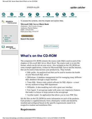 Brief Full
Advanced
Search
Search Tips
To access the contents, click the chapter and section titles.
Microsoft SQL Server Black Book
(Publisher: The Coriolis Group)
Author(s): Patrick Dalton
ISBN: 1576101495
Publication Date: 07/01/97
Search this book:
Table of Contents
What’s on the CD-ROM
The companion CD_ROM contains the source code (SQL) used in each of the
chapters of Microsoft SQL Server Black Book. The source code is in text-file
format, which can be run on your server. Also included on the CD_ROM are
some example applications, written for Microsoft SQL Server and the Internet,
that can be used to help increase your productivity. They include:
• SQL probe: An analytical tool that can be used to monitor the health
of your Microsoft SQL server
• DBArtisan: A database management tool for managing many different
SQL databases through a single interface
• Team SQL: Source code control software for SQL objects—a must
for any medium-to-large MIS department
• ERStudio: A data modeling tool with a great user interface
• Free Agent: A newsgroup reader with some very impressive features
that make it a breeze to keep current in the newsgroups
• Acrobat reader: An application that allows you to view PDF files
See the files on the CD_ROM for more information on each of the products.
Each product is supplied directly from a third-party vendor and should be
installed and configured based on the specific requirements stated in its
resspective readme and installation files.
Requirements
Microsoft SQL Server Black Book:What's on the CD-ROM
http://www.itknowledge.com/reference/standard/1576101495/about.html (1 of 2) [1/27/2000 6:15:08 PM]
Go!
Keyword
-----------
Go!
 