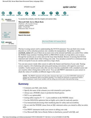 Brief Full
Advanced
Search
Search Tips
To access the contents, click the chapter and section titles.
Microsoft SQL Server Black Book
(Publisher: The Coriolis Group)
Author(s): Patrick Dalton
ISBN: 1576101495
Publication Date: 07/01/97
Search this book:
Previous Table of Contents Next
The key to using cursors well is understanding the FETCH statement. You can fetch rows in any
direction as well as absolute positions into variables for manipulation. The global variable
@@fetch_status tells you if there are no more rows to be returned and helps you control flow within
the WHILE loop construct. Fetching NEXT or PREVIOUS inside of a loop allows you to move
through the records one at a time and exit the loop when finished. Beware of missing that FETCH
statement and variable check when writing your code. You can place yourself in a continuous loop
with no exit point if you are careless and miss a logic check.
You can nest cursors inside other cursors to add to the feature and function of your code. Nesting
cursors requires a bit of planning and some good naming conventions with regard to your local
variables. Tackle nested cursors only after you have become comfortable with a standard cursor and
can visualize what is being done on the server. You can add PRINT statements to your cursors to
check the values of variables at different stages in the cursor.
NOTE: The PRINT statement will only allow character data types, so use the CONVERT statement to
change any noncharacter data to text before printing. You cannot use functions or expressions inside a
PRINT statement. Load a local variable with the string you wish to print, then print that string.
Summary
• Comment your SQL code clearly.
• Specify the name of the columns you wish returned in your queries.
• Always use a WHERE clause in production-based queries.
• NOT is not optimizable!
• Joining tables requires N = T – 1 join conditions in the WHERE clause.
• Use the (NOLOCK) optimizer hint on highly active data for read-only queries.
• Use transactional processing when modifying data for safety and recoverability.
• Do not omit the WHERE clause from an SQL statement unless you intend to affect an entire
table.
• Use PRINT statements inside your cursors to debug your code.
• Use Microsoft SQL Server Books Online to familiarize yourself with SQL and
Microsoft SQL Server Black Book:Structured Query Language (SQL)
http://www.itknowledge.com/reference/standard/1576101495/ch05/177-182.html (1 of 3) [1/27/2000 6:16:26 PM]
Go!
Keyword
-----------
Go!
 