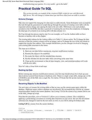 troubleshooting your queries. It is very useful—get in the habit!
Practical Guide To SQL
This section provides an example of the creation of SQL scripts for use with Microsoft
SQL Server. We will change a column data type and move data from one table to another.
Schema Changes
SQL does not support the changing of a data type in a table directly. Some third-party tools accomplish
this task through the generation of scripts that go through the process of creating a new table with the
requested schema change and copying the data to the new table. DBArtisan is one such product,
included on the CD-ROM, that does a good job of masking the user from the complexity of changing
the data type of a column in an existing table with data already in it.
We’ll go through the process step by step. For our example, we’ll use the Authors table we have
become so familiar with in this chapter.
The existing table schema for the Authors tables is in Table 5.1, shown earlier. We’ll change the data
structure so that the contract column will be an integer, and we’ll change the size of the zip column to
support the zip plus four address. This example should show you the concepts involved in changing
your existing table structures in the future.
The steps are as follows:
1. Back up your data before running any structure modification routines.
2. Rename the objects to be modified.
3. Re-create the object with the intended data structure.
4. Put the old data into the new table while converting at the same time.
5. Clean up the environment so that all data integrity, view, and stored procedures will work
with the new table.
Now let’s take a closer look at each step.
Backing Up Data
Before running any structure modification routines, your first step should always be to back up your
data to protect yourself from human or hardware error. There is a single script, table_change.sql, on the
CD-ROM to put all the SQL into a single file. For clarity, I’ll break that file up into sections in the
Practical Guide.
Renaming Objects To Be Modified
The next step is to rename the existing table so that we may use the current name again within the
database. Duplicate names within a database are not allowed. We accomplish this with the sp_rename
stored procedure found in the master database. See Listing 5.20 for the syntax of sp_rename and its use
in the table_change.sql script.
Note that this procedure, new to Version 6.5, allows you to rename a column. This is helpful in
applying a good naming convention to existing data structures on your server. Be sure that all column
references are changed to look for the new name as well, or you will be asking for broken code.
Listing 5.20 Sp_rename from the master database.
Syntax
EXEC sp_rename oldname , newname [ , COLUMN | INDEX | OBJECT
| USERDATATYPE]
Microsoft SQL Server Black Book:Structured Query Language (SQL)
http://www.itknowledge.com/reference/standard/1576101495/ch05/177-182.html (2 of 3) [1/27/2000 6:16:26 PM]
 