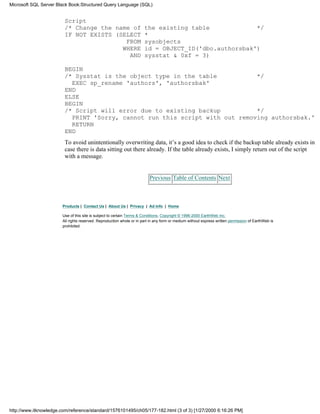 Script
/* Change the name of the existing table */
IF NOT EXISTS (SELECT *
FROM sysobjects
WHERE id = OBJECT_ID('dbo.authorsbak')
AND sysstat & 0xf = 3)
BEGIN
/* Sysstat is the object type in the table */
EXEC sp_rename 'authors', 'authorsbak'
END
ELSE
BEGIN
/* Script will error due to existing backup */
PRINT 'Sorry, cannot run this script with out removing authorsbak.'
RETURN
END
To avoid unintentionally overwriting data, it’s a good idea to check if the backup table already exists in
case there is data sitting out there already. If the table already exists, I simply return out of the script
with a message.
Previous Table of Contents Next
Products | Contact Us | About Us | Privacy | Ad Info | Home
Use of this site is subject to certain Terms & Conditions, Copyright © 1996-2000 EarthWeb Inc.
All rights reserved. Reproduction whole or in part in any form or medium without express written permission of EarthWeb is
prohibited.
Microsoft SQL Server Black Book:Structured Query Language (SQL)
http://www.itknowledge.com/reference/standard/1576101495/ch05/177-182.html (3 of 3) [1/27/2000 6:16:26 PM]
 