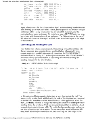 au_lname varchar (40) NOT NULL ,
au_fname varchar (20) NOT NULL ,
phone char (12) NOT NULL ,
address varchar (40) NULL ,
city varchar (20) NULL ,
state char (2) NULL ,
zip char (10) NULL ,
contract INTEGER NOT NULL
)
GO
Again, always check for the existence of an object before dropping it to keep errors
from popping up. In the Create Table section, I have specified the structure changes
for the new table. The zip column now has a width of 10 characters, and the
contract column is now an integer. We could have used a TINYINT data type here,
but to keep with the example we’ll use an integer. The GO statement at the end of
this batch will create the new object so that it exists before moving on in the script
to the next batch.
Converting And Inserting Old Data
Now that the new schema structure exists, the next step is to get the old data into
the new structure. You cannot reference an object before it has actually been
created, so the previous GO statement will ensure that the INSERT/SELECT
statement shown in Listing 5.22 will not generate an error. The INSERT/SELECT
statement actually performs the task of converting the data and inserting the
resulting changes into the new structure.
Listing 5.22 INSERT/SELECT section of script.
/* Get the old data from the bak table for new one */
INSERT INTO authors
SELECT au_id,
au_lname,
au_fname,
phone,
address,
city,
state,
zip + '-0000',
CONVERT(INTEGER,contract)
FROM authorsbak
In this statement, I have padded existing data to have four zeros at the end. This
was not really needed, but it will help with the look of the old data when compared
to the new data on reports or when passed back to a client application. We’ll use
the CONVERT() function to change the existing bit data type to an integer before
inserting it into the new table. We’ll use a single statement here to perform a block
move of the records to the new table. We could also have used a cursor and moved
and inserted each record one at a time. The cursor method would still get the job
done, but it would require more code and error-checking and take longer to run.
Microsoft SQL Server Black Book:Structured Query Language (SQL)
http://www.itknowledge.com/reference/standard/1576101495/ch05/182-186.html (2 of 4) [1/27/2000 6:16:28 PM]
 