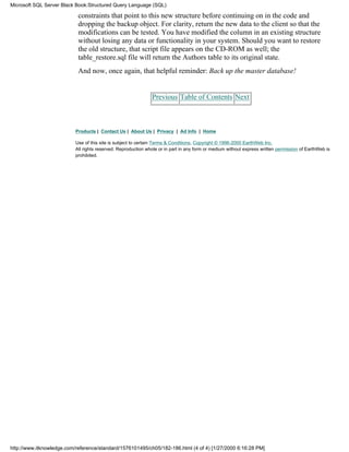constraints that point to this new structure before continuing on in the code and
dropping the backup object. For clarity, return the new data to the client so that the
modifications can be tested. You have modified the column in an existing structure
without losing any data or functionality in your system. Should you want to restore
the old structure, that script file appears on the CD-ROM as well; the
table_restore.sql file will return the Authors table to its original state.
And now, once again, that helpful reminder: Back up the master database!
Previous Table of Contents Next
Products | Contact Us | About Us | Privacy | Ad Info | Home
Use of this site is subject to certain Terms & Conditions, Copyright © 1996-2000 EarthWeb Inc.
All rights reserved. Reproduction whole or in part in any form or medium without express written permission of EarthWeb is
prohibited.
Microsoft SQL Server Black Book:Structured Query Language (SQL)
http://www.itknowledge.com/reference/standard/1576101495/ch05/182-186.html (4 of 4) [1/27/2000 6:16:28 PM]
 
