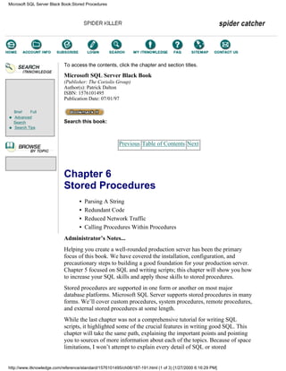 Brief Full
Advanced
Search
Search Tips
To access the contents, click the chapter and section titles.
Microsoft SQL Server Black Book
(Publisher: The Coriolis Group)
Author(s): Patrick Dalton
ISBN: 1576101495
Publication Date: 07/01/97
Search this book:
Previous Table of Contents Next
Chapter 6
Stored Procedures
• Parsing A String
• Redundant Code
• Reduced Network Traffic
• Calling Procedures Within Procedures
Administrator’s Notes...
Helping you create a well-rounded production server has been the primary
focus of this book. We have covered the installation, configuration, and
precautionary steps to building a good foundation for your production server.
Chapter 5 focused on SQL and writing scripts; this chapter will show you how
to increase your SQL skills and apply those skills to stored procedures.
Stored procedures are supported in one form or another on most major
database platforms. Microsoft SQL Server supports stored procedures in many
forms. We’ll cover custom procedures, system procedures, remote procedures,
and external stored procedures at some length.
While the last chapter was not a comprehensive tutorial for writing SQL
scripts, it highlighted some of the crucial features in writing good SQL. This
chapter will take the same path, explaining the important points and pointing
you to sources of more information about each of the topics. Because of space
limitations, I won’t attempt to explain every detail of SQL or stored
Microsoft SQL Server Black Book:Stored Procedures
http://www.itknowledge.com/reference/standard/1576101495/ch06/187-191.html (1 of 3) [1/27/2000 6:16:29 PM]
Go!
Keyword
-----------
Go!
 