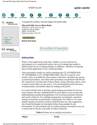 Brief Full
Advanced
Search
Search Tips
To access the contents, click the chapter and section titles.
Microsoft SQL Server Black Book
(Publisher: The Coriolis Group)
Author(s): Patrick Dalton
ISBN: 1576101495
Publication Date: 07/01/97
Search this book:
Previous Table of Contents Next
Getting Data
When a client application needs data, whether in a true client/server
environment or in a multitiered system, the act of reading data usually is
different than the act of making changes or additions. Therefore, for getting
data to client applications I use a stored procedure.
These procedures usually are called something like CP_GETMESSAGE,
CP_GETORDER, or CP_LOOKUPRECORD. The CP is used for a few
reasons. First, in an alpha list, these names would show up before any system
or external procedures, since these latter procedures are prefaced with SP and
XP, respectively. Second, each of these objects, along with many others, exists
in many system tables on your server. You can distinguish easily between a
stored procedure and another object by looking at the prefix.
It is well worth the time to develop a good naming convention for all your
server objects. Having a standard prefix for each object in your system and
publishing them among all programmers will avoid any potential confusion
and can be a lifesaver. In a multiple-programmer environment, consistent
naming conventions are practically a requirement. See Table 6.1 for some
sample naming conventions. Keep in mind that these are only suggestions;
they should be thought out thoroughly before being adopted in any
environment. If your enterprise has an existing naming convention in use, try
to mirror that as closely as possible to reduce confusion.
Table 6.1 Some server naming conventions.
Object Prefix
Microsoft SQL Server Black Book:Stored Procedures
http://www.itknowledge.com/reference/standard/1576101495/ch06/191-193.html (1 of 3) [1/27/2000 6:16:31 PM]
Go!
Keyword
-----------
Go!
 
