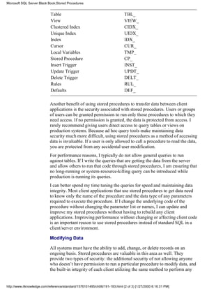 Table TBL_
View VIEW_
Clustered Index CIDX_
Unique Index UIDX_
Index IDX_
Cursor CUR_
Local Variables TMP_
Stored Procedure CP_
Insert Trigger INST_
Update Trigger UPDT_
Delete Trigger DELT_
Rules RUL_
Defaults DEF_
Another benefit of using stored procedures to transfer data between client
applications is the security associated with stored procedures. Users or groups
of users can be granted permission to run only those procedures to which they
need access. If no permission is granted, the data is protected from access. I
rarely recommend giving users direct access to query tables or views on
production systems. Because ad hoc query tools make maintaining data
security much more difficult, using stored procedures as a method of accessing
data is invaluable. If a user is only allowed to call a procedure to read the data,
you are protected from any accidental user modification.
For performance reasons, I typically do not allow general queries to run
against tables. If I write the queries that are getting the data from the server
and allow others to run that code through stored procedures, I am ensuring that
no long-running or system-resource-killing query can be introduced while
production is running its queries.
I can better spend my time tuning the queries for speed and maintaining data
integrity. Most client applications that use stored procedures to get data need
to know only the name of the procedure and the data type of any parameters
required to execute the procedure. If I change the underlying code of the
procedure without changing the parameter list or names, I can update and
improve my stored procedures without having to rebuild any client
applications. Improving performance without changing or affecting client code
is an important reason to use stored procedures instead of standard SQL in a
client/server environment.
Modifying Data
All systems must have the ability to add, change, or delete records on an
ongoing basis. Stored procedures are valuable in this area as well. They
provide two types of security: the additional security of not allowing anyone
who doesn’t have permission to run a particular procedure to modify data, and
the built-in integrity of each client utilizing the same method to perform any
Microsoft SQL Server Black Book:Stored Procedures
http://www.itknowledge.com/reference/standard/1576101495/ch06/191-193.html (2 of 3) [1/27/2000 6:16:31 PM]
 