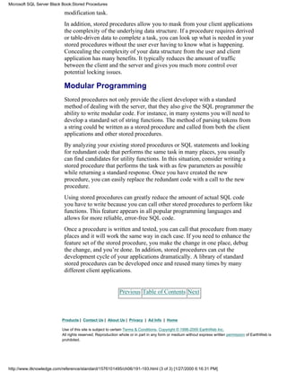 modification task.
In addition, stored procedures allow you to mask from your client applications
the complexity of the underlying data structure. If a procedure requires derived
or table-driven data to complete a task, you can look up what is needed in your
stored procedures without the user ever having to know what is happening.
Concealing the complexity of your data structure from the user and client
application has many benefits. It typically reduces the amount of traffic
between the client and the server and gives you much more control over
potential locking issues.
Modular Programming
Stored procedures not only provide the client developer with a standard
method of dealing with the server, that they also give the SQL programmer the
ability to write modular code. For instance, in many systems you will need to
develop a standard set of string functions. The method of parsing tokens from
a string could be written as a stored procedure and called from both the client
applications and other stored procedures.
By analyzing your existing stored procedures or SQL statements and looking
for redundant code that performs the same task in many places, you usually
can find candidates for utility functions. In this situation, consider writing a
stored procedure that performs the task with as few parameters as possible
while returning a standard response. Once you have created the new
procedure, you can easily replace the redundant code with a call to the new
procedure.
Using stored procedures can greatly reduce the amount of actual SQL code
you have to write because you can call other stored procedures to perform like
functions. This feature appears in all popular programming languages and
allows for more reliable, error-free SQL code.
Once a procedure is written and tested, you can call that procedure from many
places and it will work the same way in each case. If you need to enhance the
feature set of the stored procedure, you make the change in one place, debug
the change, and you’re done. In addition, stored procedures can cut the
development cycle of your applications dramatically. A library of standard
stored procedures can be developed once and reused many times by many
different client applications.
Previous Table of Contents Next
Products | Contact Us | About Us | Privacy | Ad Info | Home
Use of this site is subject to certain Terms & Conditions, Copyright © 1996-2000 EarthWeb Inc.
All rights reserved. Reproduction whole or in part in any form or medium without express written permission of EarthWeb is
prohibited.
Microsoft SQL Server Black Book:Stored Procedures
http://www.itknowledge.com/reference/standard/1576101495/ch06/191-193.html (3 of 3) [1/27/2000 6:16:31 PM]
 
