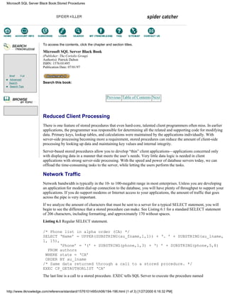 Brief Full
Advanced
Search
Search Tips
To access the contents, click the chapter and section titles.
Microsoft SQL Server Black Book
(Publisher: The Coriolis Group)
Author(s): Patrick Dalton
ISBN: 1576101495
Publication Date: 07/01/97
Search this book:
Previous Table of Contents Next
Reduced Client Processing
There is one feature of stored procedures that even hard-core, talented client programmers often miss. In earlier
applications, the programmer was responsible for determining all the related and supporting code for modifying
data. Primary keys, lookup tables, and calculations were maintained by the applications individually. With
server-side processing becoming more a requirement, stored procedures can reduce the amount of client-side
processing by looking up data and maintaining key values and internal integrity.
Server-based stored procedures allow you to develop “thin” client applications—applications concerned only
with displaying data in a manner that meets the user’s needs. Very little data logic is needed in client
applications with strong server-side processing. With the speed and power of database servers today, we can
offload the time-consuming tasks to the server, while letting the users perform the tasks.
Network Traffic
Network bandwidth is typically in the 10- to 100-megabit range in most enterprises. Unless you are developing
an application for modem dial-up connection to the database, you will have plenty of throughput to support your
applications. If you do support modems or Internet access to your applications, the amount of traffic that goes
across the pipe is very important.
If we analyze the amount of characters that must be sent to a server for a typical SELECT statement, you will
begin to see the difference that a stored procedure can make. See Listing 6.1 for a standard SELECT statement
of 206 characters, including formatting, and approximately 170 without spaces.
Listing 6.1 Regular SELECT statement.
/* Phone list in alpha order (CA) */
SELECT ‘Name’ = UPPER(SUBSTRING(au_fname,1,1)) + ‘. ’ + SUBSTRING(au_lname,
1, 15),
‘Phone’ = ‘(’ + SUBSTRING(phone,1,3) + ‘) ’ + SUBSTRING(phone,5,8)
FROM authors
WHERE state = ‘CA’
ORDER BY au_lname
/* Same data returned through a call to a stored procedure. */
EXEC CP_GETAUTHORLIST ‘CA’
The last line is a call to a stored procedure. EXEC tells SQL Server to execute the procedure named
Microsoft SQL Server Black Book:Stored Procedures
http://www.itknowledge.com/reference/standard/1576101495/ch06/194-196.html (1 of 3) [1/27/2000 6:16:32 PM]
Go!
Keyword
-----------
Go!
 