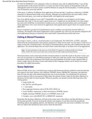 CP_GETAUTHORLIST with a parameter of the two-character state code for added flexibility. I can call the
stored procedure in this manner and allow it to return any state I wish to specify as the parameter in the call.
Although the result list for these queries would be identical, by using the stored procedure, I would be passing
only 26 characters across the network.
If this query is called by 50 different client applications 20 times per day, I would see a reduction of 180,000
characters in character-based traffic on my network. Although you would still have the same traffic volume
return from each query, you would see reduced traffic with regard to the actual request.
Now if we add the modem or even a full T1 bandwidth to the equation, you can begin to see the impact.
Remember that a full T1 line can reach a speed of just over 1 megabit per second and that even a fast modem
can reach only 28,800 bps. In tested dial-in modem access, by using stored procedures and a well-designed
client application, I have seen client/server applications attain speeds almost equal to those of a regular network
application.
Keep in mind that to get that level of performance across a modem, you must keep network traffic to a
minimum. The benefit of this kind of application is that it responds very well over your network compared to fat
client applications that pay no attention to how much traffic is passed between client and server.
Calling A Stored Procedure
As Listing 6.1 shows, a call to a stored procedure is not complicated. The EXECUTE, or EXEC, statement
followed by the stored procedure name and any parameters is about all you need. You can return a result set or a
single record with a stored procedure. The beauty of stored procedures is that the code is hidden from the client
application. The client developer does not need to know much about SQL to use them in his or her applications.
Note: For more information on the many uses of the EXECUTE statement, see Microsoft SQL Server Books
Online. EXECUTE can be used in many ways to create powerful SQL scripts and stored procedures.
Stored procedures can be nested and call other stored procedures to return the results to the client. In fact, you
can even use recursion in a controlled environment to make your code more useful. I have developed stored
procedures called with no parameters that literally processed hundreds of records in many separate tables to
return a single value to the client. Cursors and control-of-flow language features can be used in your stored
procedures for added functionality.
Query Optimizer
Microsoft SQL Server uses a cost-based query analyzer that determines the best method to return the data that
you request to the client. Indexes, join conditions, WHERE clauses, ORDER BY statements, and optimizer
hints all come into play when determining the best way to access the data. You should look for any known
resource-intensive item in your queries to help reduce the amount of time it takes for the Query Optimizer to
determine the best plan for retrieving data. Whenever possible, you should avoid the following items when
writing queries:
• Large results sets
• IN, NOT IN, and OR queries
• <> (not equal)
• Row aggregate functions such as SUM, AVG, MAX, etc.
• Local variables, expressions, or data conversions in WHERE clauses
• Highly nonunique WHERE clauses or no WHERE clause at all
• Complex views with GROUP BY or ORDER BY statements
Remember that the Query Optimizer will look at the current state of the indexes and data distribution to choose
the best plan possible. If you do not keep the statistics and integrity of your data current by periodically
rebuilding indexes and updating statistics, the Optimizer will recognize this and create worktables even when
there are indexes that should have been used to return the data faster.
Previous Table of Contents Next
Microsoft SQL Server Black Book:Stored Procedures
http://www.itknowledge.com/reference/standard/1576101495/ch06/194-196.html (2 of 3) [1/27/2000 6:16:32 PM]
 