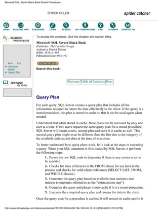 Brief Full
Advanced
Search
Search Tips
To access the contents, click the chapter and section titles.
Microsoft SQL Server Black Book
(Publisher: The Coriolis Group)
Author(s): Patrick Dalton
ISBN: 1576101495
Publication Date: 07/01/97
Search this book:
Previous Table of Contents Next
Query Plan
For each query, SQL Server creates a query plan that includes all the
information required to return the data effectively to the client. If the query is a
stored procedure, this plan is stored in cache so that it can be used again when
needed.
Understand that when stored in cache, these plans can be accessed by only one
user at a time. If two users request the same query plan for a stored procedure,
SQL Server will create a new, second plan and store it in cache as well. This
second query plan might even be different than the first due to the integrity of
the available indexes and data at the time of execution.
To better understand how query plans work, let’s look at the steps in executing
a query. When your SQL statement is first loaded by SQL Server, it performs
the following steps:
1. Parses the raw SQL code to determine if there is any syntax error to
be reported.
2. Checks for alias references in the FROM clause for use later in the
process and checks for valid object references (SELECT LIST, FROM,
and WHERE clauses).
3. Generates the query plan based on available data statistics and
indexes (sometimes referred to as the “optimization step”).
4. Compiles the query and places it into cache if it is a stored procedure.
5. Executes the compiled query plan and returns the data to the client.
Once the query plan for a procedure is cached, it will remain in cache until it is
Microsoft SQL Server Black Book:Stored Procedures
http://www.itknowledge.com/reference/standard/1576101495/ch06/196-198.html (1 of 3) [1/27/2000 6:16:33 PM]
Go!
Keyword
-----------
Go!
 