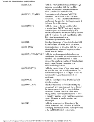 @@ERROR Holds the return code or status of the last SQL
statement executed on SQL Server. This
variable is maintained on a per-connection
basis. (A value of 0 means success.)
@@FETCH_STATUS Contains the result of a cursor’s FETCH
command. This will be 0 if the FETCH is
successful, -1 if the FETCH failed or the row
was beyond the record set for the cursor, and -2
if the row fetched is missing.
@@IDENTITY Holds the value of the last identity value
generated by an INSERT statement. Identity
values are generated automatically by SQL
Server for each table that has an identity column
and will be unique for each record in that table.
This value is maintained on a
connection-by-connection basis.
@@IDLE Specifies the amount of time, in ticks, that SQL
Server has been idle since it was last started.
@@IO_BUSY Contains the time, in ticks, that SQL Server has
spent performing input and output operations
since it was last started.
@@MAX_CONNECTIONS Holds the maximum count of simultaneous
connections that can be made with the server at
one time. This is not the amount of client
licenses that you have purchased. One client can
acquire more than one connection in a
multithreaded application.
@@NESTLEVEL Holds the current count of how many levels you
are nested within your stored procedures. The
maximum nesting level is 16. If you exceed the
maximum level, your transaction will be
terminated.
@@PROCID Holds the stored procedure ID of the current
stored procedure.
@@ROWCOUNT Specifies the number of rows affected by the
immediately previous statement. Set to 0 (zero)
for statements such as IF or control-of-flow
statements. Caution should be taken when
relying on this variable for the number of rows
re-turned by queries. Local variable assignments
can set this value to another number and
mislead you.
@@SPID Holds the server process ID number of the
current procedure. This value can be used for
looking up information about a stored procedure
in the SYSPROCESSES system table.
Microsoft SQL Server Black Book:Stored Procedures
http://www.itknowledge.com/reference/standard/1576101495/ch06/198-200.html (2 of 3) [1/27/2000 6:16:35 PM]
 