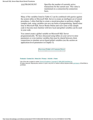 @@TRANCOUNT Specifies the number of currently active
transactions for the current user. This value is
maintained on a connection-by-connection
basis.
Many of the variables listed in Table 6.2 can be combined with queries against
the system tables in Microsoft SQL Server to create an intelligent set of stored
procedures. I often find that to create a stored procedure to perform a highly
complex task, using variables can save me hours of programming. Spend some
time in Microsoft SQL Server Books Online and view some of the sample
code to become more familiar with how local and global variables can be used
in your code.
You cannot create a global variable on Microsoft SQL Server
programmatically. We have discussed using tables on your server to store
parameters or even runtime variables that must be shared between client
connections to simulate server-based global variables (see the section on
application-level parameters in Chapter 3).
Previous Table of Contents Next
Products | Contact Us | About Us | Privacy | Ad Info | Home
Use of this site is subject to certain Terms & Conditions, Copyright © 1996-2000 EarthWeb Inc.
All rights reserved. Reproduction whole or in part in any form or medium without express written permission of EarthWeb is
prohibited.
Microsoft SQL Server Black Book:Stored Procedures
http://www.itknowledge.com/reference/standard/1576101495/ch06/198-200.html (3 of 3) [1/27/2000 6:16:35 PM]
 