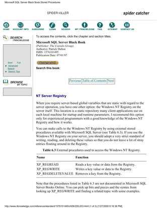 Brief Full
Advanced
Search
Search Tips
To access the contents, click the chapter and section titles.
Microsoft SQL Server Black Book
(Publisher: The Coriolis Group)
Author(s): Patrick Dalton
ISBN: 1576101495
Publication Date: 07/01/97
Search this book:
Previous Table of Contents Next
NT Server Registry
When you require server-based global variables that are static with regard to the
server operation, you have one other option: the Windows NT Registry on the
server itself. This location is a static repository many client applications use on
each local machine for startup and runtime parameters. I recommend this option
only for experienced programmers with a good knowledge of the Windows NT
Registry and how it works.
You can make calls to the Windows NT Registry by using external stored
procedures available with Microsoft SQL Server (see Table 6.3). If you use the
Windows NT Registry on your server, you should adopt a very strict standard of
writing, reading, and deleting these values so that you do not leave a lot of stray
entries floating around in the Registry.
Table 6.3 External procedures used to access the Windows NT Registry.
Name Function
XP_REGREAD Reads a key value or data from the Registry.
XP_REGWRITE Writes a key value or data to the Registry.
XP_REGDELETEVALUE Removes a key from the Registry.
Note that the procedures listed in Table 6.3 are not documented in Microsoft SQL
Server Books Online. You can pick up bits and pieces and the syntax from
looking up XP_REGWRITE and finding a related topic with some examples.
Microsoft SQL Server Black Book:Stored Procedures
http://www.itknowledge.com/reference/standard/1576101495/ch06/200-203.html (1 of 3) [1/27/2000 6:16:36 PM]
Go!
Keyword
-----------
Go!
 