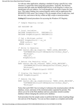 As with any other application, adopting a standard of using a specific key value
structure is a good idea when using these procedures. Typically, the directory
structure that falls under the MSSQLSERVER key in the Registry is where you
should place all your subkeys. Use well-thought-out, descriptive names for your
keys. This makes finding your custom Registry entries with an application like
REGEDT32.EXE easier. See Listing 6.2 for an example of how to add a key, read
the new key, and remove the key within an SQL script or stored procedure.
Listing 6.2 External procedures for accessing the Windows NT Registry.
/* Sample Registry script */
SET NOCOUNT ON
/* Local variables */
DECLARE @tmpAuthorID VARCHAR(11)
DECLARE @tmpMichiganID VARCHAR(11)
/* Get a Michigan author */
SELECT @tmpAuthorID = au_id
FROM authors
WHERE state = ‘MI’
/* Write to Registry */
EXEC master.dbo.xp_regwrite ‘HKEY_LOCAL_MACHINE’,
‘SOFTWAREMicrosoftMSSQLServerGlobal_Keys’,
‘Michigan’,
‘REG_SZ’,
@tmpAuthorID
/* Return the Registry value */
EXEC master.dbo.xp_regread ‘HKEY_LOCAL_MACHINE’,
‘SOFTWAREMicrosoftMSSQLServerGlobal_Keys’,
‘Michigan’,
@param = @tmpMichiganID OUTPUT
/* Display the Registry value */
PRINT @tmpMichiganID
/* Remove the key */
EXEC master.dbo.xp_regdeletevalue ‘HKEY_LOCAL_MACHINE’,
‘SOFTWAREMicrosoftMSSQLServerGlobal_Keys’,
‘Michigan’
Notice that each EXEC line in Listing 6.2 references the stored procedure with the
database, owner, and name of the stored procedure separated by periods. This
allows you to be in the Pubs database and run a procedure stored in another
database without changing the current active database.
Each procedure lists the sample syntax to perform the basic tasks of getting things
into and out of the Registry. You can use these samples as a template and modify
Microsoft SQL Server Black Book:Stored Procedures
http://www.itknowledge.com/reference/standard/1576101495/ch06/200-203.html (2 of 3) [1/27/2000 6:16:36 PM]
 