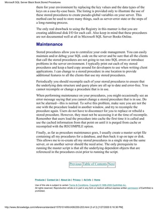 them for your environment by replacing the key values and the data types of the
keys on a case-by-case basis. The listing is provided only to illustrate the use of
these stored procedures to create pseudo-global variables on your server. This
method can be used to store many things, such as server-error state or the steps of
a long-running process.
The only real drawback to using the Registry in this manner is that you are
creating additional disk I/O for each call. Also keep in mind that these procedures
are not documented well at all in Microsoft SQL Server Books Online.
Maintenance
Stored procedures allow you to centralize your code management. You can easily
maintain and/or debug your SQL code on the server and be sure that all the clients
that call the stored procedures are not going to run into SQL errors or introduce
problems in the server environment. I typically print out each of my stored
procedures and keep a hard copy around for developers to use when writing client
applications. I can change to a stored procedure in one location to provide
additional features to all the clients that use my stored procedures.
Periodically you should recompile each of your stored procedures to ensure that
the underlying data structure and query plans are all up to date and error-free. You
cannot recompile or change a procedure that is in use.
When performing maintenance on your procedures, you might occasionally see an
error message saying that you cannot change a stored procedure that is in use. Do
not be alarmed—this is normal. To solve this problem, make sure you are not the
one with the procedure loaded in another window, and try to recompile the
procedure again. Users do not have to disconnect for you to replace or rebuild a
stored procedure. However, they must not be accessing it at the time of recompile.
Remember that users load the procedure into cache the first time it is called and
use the cached information from that point on until it is purged from cache or
recompiled with the RECOMPILE option.
Finally, as far as procedure maintenance goes, I usually create a master script file
containing all my procedures for a database, and then back it up on tape or disk.
This allows me to re-create all my stored procedures in a single step on the same
server, or on another server should the need arise. The only prerequisite to
running the master script is that all the underlying dependent objects that are
referenced in the procedures exist prior to running the script.
Previous Table of Contents Next
Products | Contact Us | About Us | Privacy | Ad Info | Home
Use of this site is subject to certain Terms & Conditions, Copyright © 1996-2000 EarthWeb Inc.
All rights reserved. Reproduction whole or in part in any form or medium without express written permission of EarthWeb is
prohibited.
Microsoft SQL Server Black Book:Stored Procedures
http://www.itknowledge.com/reference/standard/1576101495/ch06/200-203.html (3 of 3) [1/27/2000 6:16:36 PM]
 