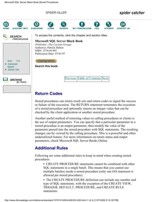 Brief Full
Advanced
Search
Search Tips
To access the contents, click the chapter and section titles.
Microsoft SQL Server Black Book
(Publisher: The Coriolis Group)
Author(s): Patrick Dalton
ISBN: 1576101495
Publication Date: 07/01/97
Search this book:
Previous Table of Contents Next
Return Codes
Stored procedures can return result sets and return codes to signal the success
or failure of the execution. The RETURN statement terminates the execution
of a stored procedure and optionally returns an integer value that can be
checked by the client application or another stored procedure.
Another useful method of returning values to calling procedures or clients is
the use of output parameters. You can specify that a particular parameter in a
stored procedure is an output parameter, then modify the value of the
parameter passed into the stored procedure with SQL statements. The resulting
changes can be viewed by the calling procedure. This is a powerful and often
underutilized feature. For more information on return status and output
parameters, check Microsoft SQL Server Books Online.
Additional Rules
Following are some additional rules to keep in mind when creating stored
procedures:
• CREATE PROCEDURE statements cannot be combined with other
SQL statements in a single batch. This means that you cannot use
multiple batches inside a stored procedure (only one GO statement is
allowed per stored procedure).
• The CREATE PROCEDURE definition can include any number and
type of SQL statements, with the exception of the CREATE VIEW,
TRIGGER, DEFAULT, PROCEDURE, and CREATE RULE
statements.
Microsoft SQL Server Black Book:Stored Procedures
http://www.itknowledge.com/reference/standard/1576101495/ch06/203-206.html (1 of 4) [1/27/2000 6:16:39 PM]
Go!
Keyword
-----------
Go!
 