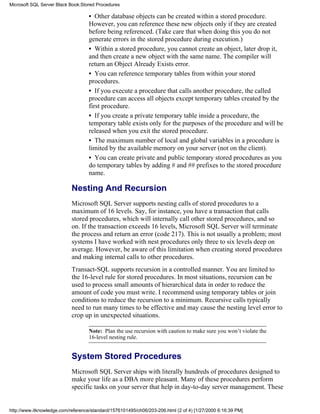 • Other database objects can be created within a stored procedure.
However, you can reference these new objects only if they are created
before being referenced. (Take care that when doing this you do not
generate errors in the stored procedure during execution.)
• Within a stored procedure, you cannot create an object, later drop it,
and then create a new object with the same name. The compiler will
return an Object Already Exists error.
• You can reference temporary tables from within your stored
procedures.
• If you execute a procedure that calls another procedure, the called
procedure can access all objects except temporary tables created by the
first procedure.
• If you create a private temporary table inside a procedure, the
temporary table exists only for the purposes of the procedure and will be
released when you exit the stored procedure.
• The maximum number of local and global variables in a procedure is
limited by the available memory on your server (not on the client).
• You can create private and public temporary stored procedures as you
do temporary tables by adding # and ## prefixes to the stored procedure
name.
Nesting And Recursion
Microsoft SQL Server supports nesting calls of stored procedures to a
maximum of 16 levels. Say, for instance, you have a transaction that calls
stored procedures, which will internally call other stored procedures, and so
on. If the transaction exceeds 16 levels, Microsoft SQL Server will terminate
the process and return an error (code 217). This is not usually a problem; most
systems I have worked with nest procedures only three to six levels deep on
average. However, be aware of this limitation when creating stored procedures
and making internal calls to other procedures.
Transact-SQL supports recursion in a controlled manner. You are limited to
the 16-level rule for stored procedures. In most situations, recursion can be
used to process small amounts of hierarchical data in order to reduce the
amount of code you must write. I recommend using temporary tables or join
conditions to reduce the recursion to a minimum. Recursive calls typically
need to run many times to be effective and may cause the nesting level error to
crop up in unexpected situations.
Note: Plan the use recursion with caution to make sure you won’t violate the
16-level nesting rule.
System Stored Procedures
Microsoft SQL Server ships with literally hundreds of procedures designed to
make your life as a DBA more pleasant. Many of these procedures perform
specific tasks on your server that help in day-to-day server management. These
Microsoft SQL Server Black Book:Stored Procedures
http://www.itknowledge.com/reference/standard/1576101495/ch06/203-206.html (2 of 4) [1/27/2000 6:16:39 PM]
 