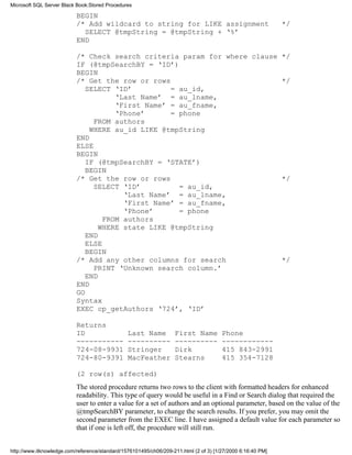 BEGIN
/* Add wildcard to string for LIKE assignment */
SELECT @tmpString = @tmpString + ‘%’
END
/* Check search criteria param for where clause */
IF (@tmpSearchBY = ‘ID’)
BEGIN
/* Get the row or rows */
SELECT ‘ID’ = au_id,
‘Last Name’ = au_lname,
‘First Name’ = au_fname,
‘Phone’ = phone
FROM authors
WHERE au_id LIKE @tmpString
END
ELSE
BEGIN
IF (@tmpSearchBY = ‘STATE’)
BEGIN
/* Get the row or rows */
SELECT ‘ID’ = au_id,
‘Last Name’ = au_lname,
‘First Name’ = au_fname,
‘Phone’ = phone
FROM authors
WHERE state LIKE @tmpString
END
ELSE
BEGIN
/* Add any other columns for search */
PRINT ‘Unknown search column.’
END
END
GO
Syntax
EXEC cp_getAuthors ‘724’, ‘ID’
Returns
ID Last Name First Name Phone
----------- ---------- ---------- ------------
724-08-9931 Stringer Dirk 415 843-2991
724-80-9391 MacFeather Stearns 415 354-7128
(2 row(s) affected)
The stored procedure returns two rows to the client with formatted headers for enhanced
readability. This type of query would be useful in a Find or Search dialog that required the
user to enter a value for a set of authors and an optional parameter, based on the value of the
@tmpSearchBY parameter, to change the search results. If you prefer, you may omit the
second parameter from the EXEC line. I have assigned a default value for each parameter so
that if one is left off, the procedure will still run.
Microsoft SQL Server Black Book:Stored Procedures
http://www.itknowledge.com/reference/standard/1576101495/ch06/209-211.html (2 of 3) [1/27/2000 6:16:40 PM]
 