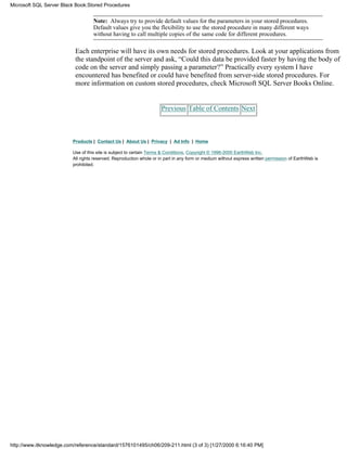 Note: Always try to provide default values for the parameters in your stored procedures.
Default values give you the flexibility to use the stored procedure in many different ways
without having to call multiple copies of the same code for different procedures.
Each enterprise will have its own needs for stored procedures. Look at your applications from
the standpoint of the server and ask, “Could this data be provided faster by having the body of
code on the server and simply passing a parameter?” Practically every system I have
encountered has benefited or could have benefited from server-side stored procedures. For
more information on custom stored procedures, check Microsoft SQL Server Books Online.
Previous Table of Contents Next
Products | Contact Us | About Us | Privacy | Ad Info | Home
Use of this site is subject to certain Terms & Conditions, Copyright © 1996-2000 EarthWeb Inc.
All rights reserved. Reproduction whole or in part in any form or medium without express written permission of EarthWeb is
prohibited.
Microsoft SQL Server Black Book:Stored Procedures
http://www.itknowledge.com/reference/standard/1576101495/ch06/209-211.html (3 of 3) [1/27/2000 6:16:40 PM]
 