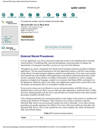 Brief Full
Advanced
Search
Search Tips
To access the contents, click the chapter and section titles.
Microsoft SQL Server Black Book
(Publisher: The Coriolis Group)
Author(s): Patrick Dalton
ISBN: 1576101495
Publication Date: 07/01/97
Search this book:
Previous Table of Contents Next
External Stored Procedures
In every application, you will at some point require the system to do something that it normally
cannot perform. If modifying SQL code and recompiling a stored procedure to enhance the
functionality of a program is possible, you have an easy out to this dilemma.
Throughout my career, I frequently have found myself wanting to push the envelope of database
applications. This has meant learning how the host applications interact with DLLs and creating
a huge library of custom program snippets to attach to my applications. Over time, most systems
have matured into well-rounded, robust applications with features and functionality that I could
not have expected. In the old days, to enhance functionality I would have to write a complex
program in a higher-level language, compile it as a dynamic link library (DDL), and attach it to
the application. While the same is true today, most applications require fewer custom DLLs and
can usually use third-party DLLs to accomplish virtually any task.
If you want to create your own libraries to run as external procedures with SQL Server, you
should be able to write your DLLs as you would any other applications. Attach the DLLs to SQL
Server by registering them with the server, and call them in a similar fashion to the other external
procedures available with SQL Server.
I have already mentioned a few external procedures in this chapter in the section on variables and
writing to the Windows NT Registry. These functions were written to perform a task that
Microsoft SQL Server was not necessarily suited to do well or efficiently. A few other external
procedures are equally important. See Table 6.5 for some of the most useful ones that ship with
Microsoft SQL Server. This is only a partial list; for a more complete one, check out Microsoft
SQL Server Books Online.
Table 6.5 External stored procedures.
Name Use
Microsoft SQL Server Black Book:Stored Procedures
http://www.itknowledge.com/reference/standard/1576101495/ch06/212-214.html (1 of 3) [1/27/2000 6:16:41 PM]
Go!
Keyword
-----------
Go!
 