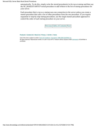 automatically. To do this, simply write the stored procedure(s) to be run at startup and then use
the SP_MAKESTARTUP stored procedure to add it/them to the list of startup procedures for
your server.
Each procedure that is run as a startup uses one connection to the server unless you create a
master procedure that calls a list of other procedures from the one procedure. If you require
sequential or step-by-step startup procedures, use the single-master-procedure approach to
control the order of each startup procedure on your server.
Previous Table of Contents Next
Products | Contact Us | About Us | Privacy | Ad Info | Home
Use of this site is subject to certain Terms & Conditions, Copyright © 1996-2000 EarthWeb Inc.
All rights reserved. Reproduction whole or in part in any form or medium without express written permission of EarthWeb is
prohibited.
Microsoft SQL Server Black Book:Stored Procedures
http://www.itknowledge.com/reference/standard/1576101495/ch06/212-214.html (3 of 3) [1/27/2000 6:16:41 PM]
 
