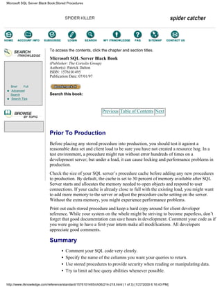 Brief Full
Advanced
Search
Search Tips
To access the contents, click the chapter and section titles.
Microsoft SQL Server Black Book
(Publisher: The Coriolis Group)
Author(s): Patrick Dalton
ISBN: 1576101495
Publication Date: 07/01/97
Search this book:
Previous Table of Contents Next
Prior To Production
Before placing any stored procedure into production, you should test it against a
reasonable data set and client load to be sure you have not created a resource hog. In a
test environment, a procedure might run without error hundreds of times on a
development server; but under a load, it can cause locking and performance problems in
production.
Check the size of your SQL server’s procedure cache before adding any new procedures
to production. By default, the cache is set to 30 percent of memory available after SQL
Server starts and allocates the memory needed to open objects and respond to user
connections. If your cache is already close to full with the existing load, you might want
to add more memory to the server or adjust the procedure cache setting on the server.
Without the extra memory, you might experience performance problems.
Print out each stored procedure and keep a hard copy around for client developer
reference. While your system on the whole might be striving to become paperless, don’t
forget that good documentation can save hours in development. Comment your code as if
you were going to have a first-year intern make all modifications. All developers
appreciate good comments.
Summary
• Comment your SQL code very clearly.
• Specify the name of the columns you want your queries to return.
• Use stored procedures to provide security when reading or manipulating data.
• Try to limit ad hoc query abilities whenever possible.
Microsoft SQL Server Black Book:Stored Procedures
http://www.itknowledge.com/reference/standard/1576101495/ch06/214-218.html (1 of 3) [1/27/2000 6:16:43 PM]
Go!
Keyword
-----------
Go!
 