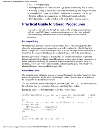 • NOT is not optimizable.
• Stored procedures are faster than raw SQL because their query plan is cached.
• Copy any existing system stored procedure before making any changes. Edit the
new procedure so you do not create any unexpected problems on your server.
• External and remote procedures do not fall under transactional rules.
• Stored procedures can be nested up to 16 levels before causing an error.
Practical Guide to Stored Procedures
This section will walk you through the creation of a stored procedure for use
with Microsoft SQL Server—a string manipulation procedure that will take
a tokenized string and return items to the client application or another
procedure.
Parsing A String
One of the most common tasks in dealing with text data is string manipulation. SQL
allows for string operations to accomplish most tasks involving text. In this Practical
Guide example, we’ll create a stored procedure to accept a string variable and remove a
token from the string while reducing the working string to reflect the removed item.
In many applications, you need to manipulate a list of items in some sort of grouped
fashion. A token list provides a method for passing a single string list as a parameter to a
stored procedure and letting the procedure work through the list and parse items out
internally. Token lists reduce network traffic and increase the speed with which your
client applications can respond to list-type edits.
Redundant Code
Our example script will create a stored procedure that updates the author’s contract status
to the value passed in. While this is rather simple, it does illustrate how the process can
be changed for list-based modifications.
The first procedure, shown in Listing 6.5, creates CP_SETSTATUS. This procedure must
be called one time for each author that needs a contract-status update.
Listing 6.5 CREATE stored procedure to modify contract status.
CREATE PROCEDURE cp_setStatus @tmpAu_ID VARCHAR(11) = NULL,
@tmpStatus BIT = 0
AS
/* Change the contract status of the author passed in */
UPDATE authors
SET contract = @tmpStatus
WHERE au_id = @tmpAu_ID
GO
Syntax
EXEC cp_setStatus ‘172-32-1176’, 0
Microsoft SQL Server Black Book:Stored Procedures
http://www.itknowledge.com/reference/standard/1576101495/ch06/214-218.html (2 of 3) [1/27/2000 6:16:43 PM]
 