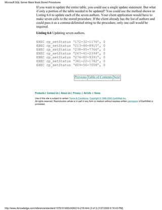 If you want to update the entire table, you could use a single update statement. But what
if only a portion of the table needed to be updated? You could use the method shown in
Listing 6.6 to update each of the seven authors. Your client application would have to
make seven calls to the stored procedure. If the client already has the list of authors and
could pass it as a comma-delimited string to the procedure, only one call would be
required.
Listing 6.6 Updating seven authors.
EXEC cp_setStatus ‘172-32-1176’, 0
EXEC cp_setStatus ‘213-46-8915’, 0
EXEC cp_setStatus ‘238-95-7766’, 0
EXEC cp_setStatus ‘267-41-2394’, 0
EXEC cp_setStatus ‘274-80-9391’, 0
EXEC cp_setStatus ‘341-22-1782’, 0
EXEC cp_setStatus ‘409-56-7008’, 0
Previous Table of Contents Next
Products | Contact Us | About Us | Privacy | Ad Info | Home
Use of this site is subject to certain Terms & Conditions, Copyright © 1996-2000 EarthWeb Inc.
All rights reserved. Reproduction whole or in part in any form or medium without express written permission of EarthWeb is
prohibited.
Microsoft SQL Server Black Book:Stored Procedures
http://www.itknowledge.com/reference/standard/1576101495/ch06/214-218.html (3 of 3) [1/27/2000 6:16:43 PM]
 
