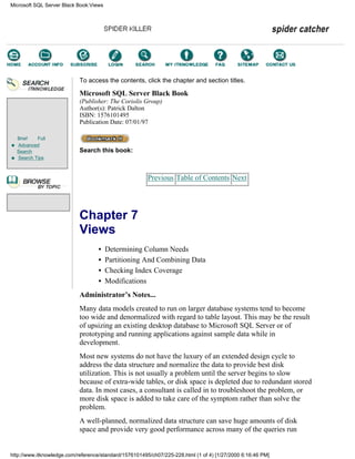 Brief Full
Advanced
Search
Search Tips
To access the contents, click the chapter and section titles.
Microsoft SQL Server Black Book
(Publisher: The Coriolis Group)
Author(s): Patrick Dalton
ISBN: 1576101495
Publication Date: 07/01/97
Search this book:
Previous Table of Contents Next
Chapter 7
Views
• Determining Column Needs
• Partitioning And Combining Data
• Checking Index Coverage
• Modifications
Administrator’s Notes...
Many data models created to run on larger database systems tend to become
too wide and denormalized with regard to table layout. This may be the result
of upsizing an existing desktop database to Microsoft SQL Server or of
prototyping and running applications against sample data while in
development.
Most new systems do not have the luxury of an extended design cycle to
address the data structure and normalize the data to provide best disk
utilization. This is not usually a problem until the server begins to slow
because of extra-wide tables, or disk space is depleted due to redundant stored
data. In most cases, a consultant is called in to troubleshoot the problem, or
more disk space is added to take care of the symptom rather than solve the
problem.
A well-planned, normalized data structure can save huge amounts of disk
space and provide very good performance across many of the queries run
Microsoft SQL Server Black Book:Views
http://www.itknowledge.com/reference/standard/1576101495/ch07/225-228.html (1 of 4) [1/27/2000 6:16:46 PM]
Go!
Keyword
-----------
Go!
 