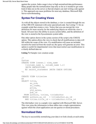 against the system. Index usage is key to high normalized data performance.
Many people take the normalization step only as far as is needed to get some
kind of data out on the server so that developers can start writing code against
it. This approach can cause problems for most any database, Microsoft SQL
Server notwithstanding.
Syntax For Creating Views
As with all the objects stored in the database, a view is created through the use
of the CREATE statement with some specialized code. See Listing 7.1 for an
example script that creates a view. Notice that you can encrypt the view
definition for more security for the underlying objects on which the view is
based. All users have the ability to access system tables, and the definition of
the view is stored in the Syscomments system table.
One other option shown in the syntax section of the script is the CHECK
option. This option allows the view to check that all modifications to data will
fall within the scope of the view. If a modification will cause an included
record to be removed from the result set, the query will generate an error. This
option is useful for departmental views that must restrict user modifications to
a clearly defined data set.
Listing 7.1 Sample view creation script.
/*
Syntax
CREATE VIEW [owner.] view_name
[(column_name [, column_name ]…)]
[WITH ENCRYPTION]
AS select_statement [WITH CHECK OPTION]
*/
CREATE VIEW titleview
AS
SELECT title,
au_ord,
au_lname,
price,
ytd_sales,
pub_id
FROM authors, titles, titleAuthor
WHERE authors.au_id = titleAuthor.au_id
AND titles.title_id = titleAuthor.title_id
The titleAuthor view is a sample view supplied with Microsoft SQL Server.
This view joins the information in three tables into a single representation
against which the client application can run queries or stored procedures.
Normalized Data
The key to successfully normalizing your data is to look closely at each entity
Microsoft SQL Server Black Book:Views
http://www.itknowledge.com/reference/standard/1576101495/ch07/225-228.html (2 of 4) [1/27/2000 6:16:46 PM]
 