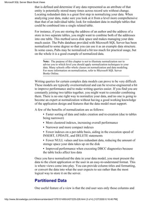 that is defined and determine if any data represented as an attribute of that
entity is potentially stored many times across record sets without change.
Locating redundant data is a great first step in normalizing your data. When
analyzing your data, make sure you look at it from a level more comprehensive
than that of an individual table; look for redundant data in multiple tables that
could be combined into a single related table.
For instance, if you are storing the address of an author and the address of a
store in two separate tables, you might want to combine both of the addresses
into one table. This method saves disk space and makes managing your data
much easier. The Pubs database provided with Microsoft SQL Server has been
normalized to some degree so that you can use it as an example data structure.
In some cases, Pubs may be normalized a bit too much for practical usage, but
on the whole it is a good example of normalized data.
Note: The purpose of this chapter is not to illustrate normalization nor to
advise you to which level you should apply normalization techniques to your
data. Many schools offer whole classes on normalization and data modeling.
For more information on normalization, refer to Microsoft SQL Server
Books Online.
Writing queries for certain complex data models can prove to be very difficult.
These models are typically overnormalized and can be reverse-engineered a bit
to improve performance and to make writing queries easier. If you find you are
constantly joining two tables together, you might want to consider combining
them. There is no one right way to normalize your data, and no one is going to
become an expert at normalization without having a good working knowledge
of the application design and features that the data model must support.
A few of the benefits of normalization are as follows:
• Faster sorting of data and index creation and re-creation (due to tables
being narrower)
• More clustered indexes, increasing overall performance
• Narrower and more compact indexes
• Fewer indexes on a per-table basis, aiding in the execution speed of
INSERT, UPDATE, and DELETE statements
• Fewer NULL values and less redundant data, reducing the amount of
storage space your data takes up on the disk
• Improved performance when executing DBCC diagnostics because
the table locks affect less data
Once you have normalized the data in your data model, you must present the
data to the client application or the user in an easy-to-understand format. This
is where views come into play. You can provide column titles and formatting,
or convert the data into what the user expects to see rather than the most
logical way to store it on the server.
Partitioned Data
One useful feature of a view is that the end user sees only those columns and
Microsoft SQL Server Black Book:Views
http://www.itknowledge.com/reference/standard/1576101495/ch07/225-228.html (3 of 4) [1/27/2000 6:16:46 PM]
 
