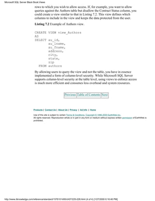 rows to which you wish to allow access. If, for example, you want to allow
queries against the Authors table but disallow the Contract Status column, you
could create a view similar to that in Listing 7.2. This view defines which
columns to include in the view and keeps the data protected from the user.
Listing 7.2 Example of Authors view.
CREATE VIEW view_Authors
AS
SELECT au_id,
au_lname,
au_fname,
address,
city,
state,
zip
FROM authors
By allowing users to query the view and not the table, you have in essence
implemented a form of column-level security. While Microsoft SQL Server
supports column-level security at the table level, using views to enforce access
is much more efficient and consumes less overhead and system resources.
Previous Table of Contents Next
Products | Contact Us | About Us | Privacy | Ad Info | Home
Use of this site is subject to certain Terms & Conditions, Copyright © 1996-2000 EarthWeb Inc.
All rights reserved. Reproduction whole or in part in any form or medium without express written permission of EarthWeb is
prohibited.
Microsoft SQL Server Black Book:Views
http://www.itknowledge.com/reference/standard/1576101495/ch07/225-228.html (4 of 4) [1/27/2000 6:16:46 PM]
 