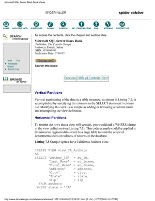 Brief Full
Advanced
Search
Search Tips
To access the contents, click the chapter and section titles.
Microsoft SQL Server Black Book
(Publisher: The Coriolis Group)
Author(s): Patrick Dalton
ISBN: 1576101495
Publication Date: 07/01/97
Search this book:
Previous Table of Contents Next
Vertical Partitions
Vertical partitioning of the data in a table structure, as shown in Listing 7.2, is
accomplished by specifying the columns in the SELECT statement’s column
list. Modifying this view is as simple as adding or removing a column name
and recompiling the view definition.
Horizontal Partitions
To restrict the rows that a view will contain, you would add a WHERE clause
to the view definition (see Listing 7.3). This code example could be applied to
divisional or regional data stored in a large table to limit the scope of
departmental edits on subsets of records in the database.
Listing 7.3 Sample syntax for a California Authors view.
CREATE VIEW view_CA_Authors
AS
SELECT 'Author_ID' = au_id,
'Last_Name' = au_lname,
'First_Name' = au_fname,
'Address' = address,
'City' = city,
'State' = state,
'Zip' = zip
FROM authors
WHERE state = 'CA'
Microsoft SQL Server Black Book:Views
http://www.itknowledge.com/reference/standard/1576101495/ch07/228-231.html (1 of 4) [1/27/2000 6:16:47 PM]
Go!
Keyword
-----------
Go!
 