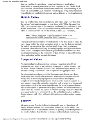 You can combine horizontal and vertical partitioning to supply client
applications or users of your data with clear, easy-to-read data. Notice that I
have used new column identifiers to help with the user’s understanding of the
result set. Standard SELECT statement formatting and string manipulation can
be used in the view definition to provide legible data sets to client applications.
Multiple Tables
You can combine data from more than one table into a single view that from
the end user’s perspective appears to be a single table. While the underlying
tables can be as numerous as the maximum number of join conditions in your
SELECT statement, I don’t recommend combining more than three to four
tables at a time in a view (or, for that matter, in a SELECT statement).
Note: Tables are joined in the view definition through the use of join
conditions in the WHERE clause of the SELECT statement.
I typically use views as the first level of security in my data model. I create the
views based on how the client application needs to view the data and translate
the underlying normalized data into functional views. I then grant query
permission on the views and keep the underlying objects fully protected from
client access. Stored procedures can run against the views to handle the data
modification routines, so the complexity of data structure is masked from the
client application and the users of the system.
Computed Values
As mentioned earlier, I seldom store computed values in a table. If, for
instance, the user needs to see a winning percentage or batting average, I use
the actual columns that store the source data for computing the values as the
basis for creating a column in a view to represent the aggregate value.
By using stored procedures to modify the data presented to the user, I can
break up the data modification statements into separate commands that will
modify data in the underlying objects as needed without passing the
complexity on to the client application. What does this mean in English? If a
user sees an average of a particular expression, such as sales, he or she can call
a procedure to modify that value (sales) because the stored procedure has the
built-in intelligence to update the underlying columns; the user doesn’t need to
know where the columns are located or what the existing values are. When the
user requeries the view, he or she will see the updated information and know
that the changes took effect without realizing the scope of the update process
itself.
Security
Views are a great first-line defense in data model security. By default, all
objects within a database have permissions granted only to the owner. This
allows the owner of an object to be selective in granting access to objects he or
she creates. When a data structure is designed and normalized, maintaining
Microsoft SQL Server Black Book:Views
http://www.itknowledge.com/reference/standard/1576101495/ch07/228-231.html (2 of 4) [1/27/2000 6:16:47 PM]
 