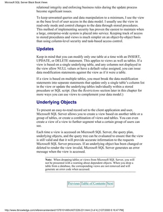 relational integrity and enforcing business rules during the update process
become significant issues.
To keep unwanted queries and data manipulation to a minimum, I use the view
as the base level of user access in the data model. I usually use the view in
read-only mode and control changes to the data through stored procedures.
This method of implementing security has proven the easiest to maintain when
a large, enterprise-wide system is placed into service. Keeping track of access
to stored procedures and views is much simpler on an object-by-object basis
than using column-level security and task-based access control.
Updates
Keep in mind that you can modify only one table at a time with an INSERT,
UPDATE, or DELETE statement. This applies to views as well as tables. If a
view is based on a single underlying table, and any columns not displayed in
the view allow NULL values or have a default value assigned, you can issue
data modification statements against the view as if it were a table.
If a view is based on multiple tables, you must break the data modification
statements into separate statements that update only a single table’s column list
in the view or update the underlying tables individually within a stored
procedure or SQL script. (See the Restrictions section later in this chapter for
more ways you can use views to complement your data model.)
Underlying Objects
To present an easy-to-read record set to the client application and user,
Microsoft SQL Server allows you to create a view based on another table or a
group of tables, or create a combination of views and tables. You can even
create a view of a view to further segment what a certain group of users can
see.
Each time a view is accessed on Microsoft SQL Server, the query plan,
underlying objects, and the query tree can be evaluated to ensure that the view
is still valid and that it will provide accurate information to the requests
Microsoft SQL Server processes. If an underlying object has been changed or
deleted to render the view invalid, Microsoft SQL Server generates an error
message when the view is accessed.
Note: When dropping tables or views from Microsoft SQL Server, you will
not be presented with a warning about dependent objects. When you drop a
table from a database, the corresponding views are not removed and will
generate an error code when accessed.
Previous Table of Contents Next
Microsoft SQL Server Black Book:Views
http://www.itknowledge.com/reference/standard/1576101495/ch07/228-231.html (3 of 4) [1/27/2000 6:16:47 PM]
 