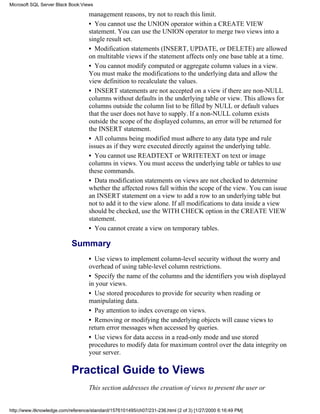 management reasons, try not to reach this limit.
• You cannot use the UNION operator within a CREATE VIEW
statement. You can use the UNION operator to merge two views into a
single result set.
• Modification statements (INSERT, UPDATE, or DELETE) are allowed
on multitable views if the statement affects only one base table at a time.
• You cannot modify computed or aggregate column values in a view.
You must make the modifications to the underlying data and allow the
view definition to recalculate the values.
• INSERT statements are not accepted on a view if there are non-NULL
columns without defaults in the underlying table or view. This allows for
columns outside the column list to be filled by NULL or default values
that the user does not have to supply. If a non-NULL column exists
outside the scope of the displayed columns, an error will be returned for
the INSERT statement.
• All columns being modified must adhere to any data type and rule
issues as if they were executed directly against the underlying table.
• You cannot use READTEXT or WRITETEXT on text or image
columns in views. You must access the underlying table or tables to use
these commands.
• Data modification statements on views are not checked to determine
whether the affected rows fall within the scope of the view. You can issue
an INSERT statement on a view to add a row to an underlying table but
not to add it to the view alone. If all modifications to data inside a view
should be checked, use the WITH CHECK option in the CREATE VIEW
statement.
• You cannot create a view on temporary tables.
Summary
• Use views to implement column-level security without the worry and
overhead of using table-level column restrictions.
• Specify the name of the columns and the identifiers you wish displayed
in your views.
• Use stored procedures to provide for security when reading or
manipulating data.
• Pay attention to index coverage on views.
• Removing or modifying the underlying objects will cause views to
return error messages when accessed by queries.
• Use views for data access in a read-only mode and use stored
procedures to modify data for maximum control over the data integrity on
your server.
Practical Guide to Views
This section addresses the creation of views to present the user or
Microsoft SQL Server Black Book:Views
http://www.itknowledge.com/reference/standard/1576101495/ch07/231-236.html (2 of 3) [1/27/2000 6:16:49 PM]
 