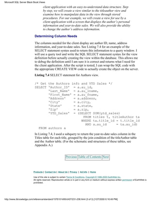 client application with an easy-to-understand data structure. Step
by step, we will create a view similar to the titleauthor view and
examine how to manipulate data in the view through stored
procedures. For our example, we will create a view for use by a
client application with a screen that displays the author’s personal
information and year-to-date sales. We will also provide the ability
to change the author’s address information.
Determining Column Needs
The columns needed for the client display are author ID, name, address
information, and year-to-date sales. See Listing 7.4 for an example of the
SELECT statement syntax used to return this information to a query window. I
will use a query tool and write the SQL SELECT statement syntax for the view
definition before actually creating the view within the database. This allows me
to debug the definition until I am sure it is correct and returns what I need for
the client application. After the script is tested, I can wrap the SQL code with
the appropriate CREATE VIEW code to actually create the object on the server.
Listing 7.4 SELECT statement for Authors view.
/* Get the Authors info and YTD Sales */
SELECT 'Author_ID' = a.au_id,
'Last_Name' = a.au_lname,
'First_Name' = a.au_fname,
'Address' = a.address,
'City' = a.city,
'State' = a.state,
'Zip' = a.zip,
'YTD_Sales' = (SELECT SUM(ytd_sales)
FROM titles t, titleAuthor ta
WHERE ta.title_id = t.title_id
AND a.au_id = ta.au_id)
FROM authors a
In Listing 7.4, I used a subquery to return the year-to-date sales column in the
Titles table for each title, grouped by the join condition of the titleAuthor table
and the Author table. (For the schematic and structures of these tables, see
Appendix A.)
Previous Table of Contents Next
Products | Contact Us | About Us | Privacy | Ad Info | Home
Use of this site is subject to certain Terms & Conditions, Copyright © 1996-2000 EarthWeb Inc.
All rights reserved. Reproduction whole or in part in any form or medium without express written permission of EarthWeb is
prohibited.
Microsoft SQL Server Black Book:Views
http://www.itknowledge.com/reference/standard/1576101495/ch07/231-236.html (3 of 3) [1/27/2000 6:16:49 PM]
 