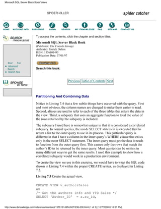 Brief Full
Advanced
Search
Search Tips
To access the contents, click the chapter and section titles.
Microsoft SQL Server Black Book
(Publisher: The Coriolis Group)
Author(s): Patrick Dalton
ISBN: 1576101495
Publication Date: 07/01/97
Search this book:
Previous Table of Contents Next
Partitioning And Combining Data
Notice in Listing 7.4 that a few subtle things have occurred with the query. First
and most obvious, the column names are changed to make them easier to read.
Second, aliases are used to refer to each of the three tables that return the data in
the view. Third, a subquery that uses an aggregate function to total the value of
the rows returned by the subquery is included.
The subquery I used here is somewhat unique in that it is considered a correlated
subquery. In normal queries, the inside SELECT statement is executed first to
return a list to the outer query to use in its process. This particular query is
different in that I have a column in the inner query’s WHERE clause that exists
only in the outer SELECT statement. The inner query must get the data it needs
to function from the outer query first. This causes only the rows that match the
author’s ID to be returned by the inner query. Most queries can be written in
many different ways to get the same results. I used this example to show how a
correlated subquery would work in a production environment.
To create the view we use in this exercise, we would have to wrap the SQL code
shown in Listing 7.4 within the proper CREATE syntax, as displayed in Listing
7.5.
Listing 7.5 Create the actual view.
CREATE VIEW v_authorsSales
AS
/* Get the authors info and YTD Sales */
SELECT 'Author_ID' = a.au_id,
Microsoft SQL Server Black Book:Views
http://www.itknowledge.com/reference/standard/1576101495/ch07/236-238.html (1 of 3) [1/27/2000 6:16:51 PM]
Go!
Keyword
-----------
Go!
 