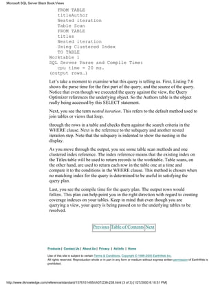 FROM TABLE
titleAuthor
Nested iteration
Table Scan
FROM TABLE
titles
Nested iteration
Using Clustered Index
TO TABLE
Worktable 1
SQL Server Parse and Compile Time:
cpu time = 20 ms.
(output rows…)
Let’s take a moment to examine what this query is telling us. First, Listing 7.6
shows the parse time for the first part of the query, and the source of the query.
Notice that even though we executed the query against the view, the Query
Optimizer references the underlying object. So the Authors table is the object
really being accessed by this SELECT statement.
Next, you see the term nested iteration. This refers to the default method used to
join tables or views that loop.
through the rows in a table and checks them against the search criteria in the
WHERE clause. Next is the reference to the subquery and another nested
iteration step. Note that the subquery is indented to show the nesting in the
display.
As you move through the output, you see some table scan methods and one
clustered index reference. The index reference means that the existing index on
the Titles table will be used to return records to the worktable. Table scans, on
the other hand, are used to return each row in the table one at a time and
compare it to the conditions in the WHERE clause. This method is chosen when
no matching index for the query is determined to be useful in satisfying the
query plan.
Last, you see the compile time for the query plan. The output rows would
follow. This plan can help point you in the right direction with regard to creating
coverage indexes on your tables. Keep in mind that even though you are
querying a view, your query is being passed on to the underlying tables to be
resolved.
Previous Table of Contents Next
Products | Contact Us | About Us | Privacy | Ad Info | Home
Use of this site is subject to certain Terms & Conditions, Copyright © 1996-2000 EarthWeb Inc.
All rights reserved. Reproduction whole or in part in any form or medium without express written permission of EarthWeb is
prohibited.
Microsoft SQL Server Black Book:Views
http://www.itknowledge.com/reference/standard/1576101495/ch07/236-238.html (3 of 3) [1/27/2000 6:16:51 PM]
 