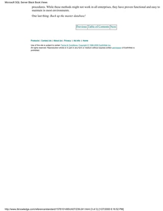 procedures. While these methods might not work in all enterprises, they have proven functional and easy to
maintain in most environments.
One last thing: Back up the master database!
Previous Table of Contents Next
Products | Contact Us | About Us | Privacy | Ad Info | Home
Use of this site is subject to certain Terms & Conditions, Copyright © 1996-2000 EarthWeb Inc.
All rights reserved. Reproduction whole or in part in any form or medium without express written permission of EarthWeb is
prohibited.
Microsoft SQL Server Black Book:Views
http://www.itknowledge.com/reference/standard/1576101495/ch07/239-241.html (3 of 3) [1/27/2000 6:16:52 PM]
 