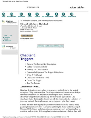 Brief Full
Advanced
Search
Search Tips
To access the contents, click the chapter and section titles.
Microsoft SQL Server Black Book
(Publisher: The Coriolis Group)
Author(s): Patrick Dalton
ISBN: 1576101495
Publication Date: 07/01/97
Search this book:
Previous Table of Contents Next
Chapter 8
Triggers
• Remove The Foreign Key Constraints
• Define The Business Rule
• Identify The Child Records
• Graphically Represent The Trigger Firing Order
• Write A Test Script
• Check The titleAuthor Table
• Create The Trigger
• Test The Trigger
Administrator’s Notes...
Database design is one area where programmers tend to learn by the seat of
their pants. They make mistakes, fumbling with slow and cumbersome designs
until they understand the way the database engine works and how to
effectively integrate that functionality into their client applications. One
significant factor that impedes this server-side development is the vast array of
tools and methods the developer can use to give users what they expect.
I am no different than anyone else; I made lots of mistakes and created many
poor implementations before I started to see the light. As my understanding of
Microsoft SQL Server and other database systems grows, I am learning how to
use these tools to better deliver applications that are fast and efficient. You will
Microsoft SQL Server Black Book:Triggers
http://www.itknowledge.com/reference/standard/1576101495/ch08/243-247.html (1 of 3) [1/27/2000 6:16:53 PM]
Go!
Keyword
-----------
Go!
 
