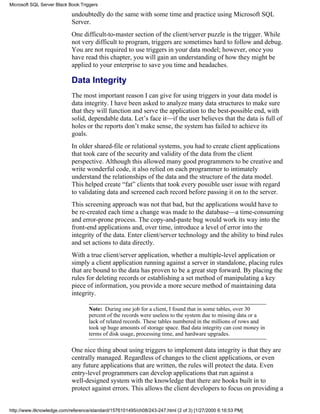 undoubtedly do the same with some time and practice using Microsoft SQL
Server.
One difficult-to-master section of the client/server puzzle is the trigger. While
not very difficult to program, triggers are sometimes hard to follow and debug.
You are not required to use triggers in your data model; however, once you
have read this chapter, you will gain an understanding of how they might be
applied to your enterprise to save you time and headaches.
Data Integrity
The most important reason I can give for using triggers in your data model is
data integrity. I have been asked to analyze many data structures to make sure
that they will function and serve the application to the best-possible end, with
solid, dependable data. Let’s face it—if the user believes that the data is full of
holes or the reports don’t make sense, the system has failed to achieve its
goals.
In older shared-file or relational systems, you had to create client applications
that took care of the security and validity of the data from the client
perspective. Although this allowed many good programmers to be creative and
write wonderful code, it also relied on each programmer to intimately
understand the relationships of the data and the structure of the data model.
This helped create “fat” clients that took every possible user issue with regard
to validating data and screened each record before passing it on to the server.
This screening approach was not that bad, but the applications would have to
be re-created each time a change was made to the database—a time-consuming
and error-prone process. The copy-and-paste bug would work its way into the
front-end applications and, over time, introduce a level of error into the
integrity of the data. Enter client/server technology and the ability to bind rules
and set actions to data directly.
With a true client/server application, whether a multiple-level application or
simply a client application running against a server in standalone, placing rules
that are bound to the data has proven to be a great step forward. By placing the
rules for deleting records or establishing a set method of manipulating a key
piece of information, you provide a more secure method of maintaining data
integrity.
Note: During one job for a client, I found that in some tables, over 30
percent of the records were useless to the system due to missing data or a
lack of related records. These tables numbered in the millions of rows and
took up huge amounts of storage space. Bad data integrity can cost money in
terms of disk usage, processing time, and hardware upgrades.
One nice thing about using triggers to implement data integrity is that they are
centrally managed. Regardless of changes to the client applications, or even
any future applications that are written, the rules will protect the data. Even
entry-level programmers can develop applications that run against a
well-designed system with the knowledge that there are hooks built in to
protect against errors. This allows the client developers to focus on providing a
Microsoft SQL Server Black Book:Triggers
http://www.itknowledge.com/reference/standard/1576101495/ch08/243-247.html (2 of 3) [1/27/2000 6:16:53 PM]
 