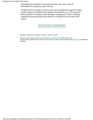 good application instead of worrying how many key values must be
maintained for a particular type of record.
Another benefit of triggers is that you can run any application against the data,
and the triggers will maintain the integrity of the data for you. This gives the
DBA the power to modify records through a scripting tool without violating
established rules pertaining to the deletion or modification of records in the
system.
Previous Table of Contents Next
Products | Contact Us | About Us | Privacy | Ad Info | Home
Use of this site is subject to certain Terms & Conditions, Copyright © 1996-2000 EarthWeb Inc.
All rights reserved. Reproduction whole or in part in any form or medium without express written permission of EarthWeb is
prohibited.
Microsoft SQL Server Black Book:Triggers
http://www.itknowledge.com/reference/standard/1576101495/ch08/243-247.html (3 of 3) [1/27/2000 6:16:53 PM]
 