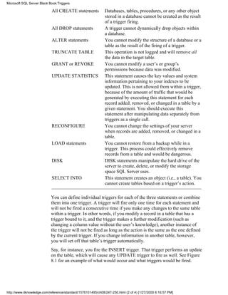All CREATE statements Databases, tables, procedures, or any other object
stored in a database cannot be created as the result
of a trigger firing.
All DROP statements A trigger cannot dynamically drop objects within
a database.
ALTER statements You cannot modify the structure of a database or a
table as the result of the firing of a trigger.
TRUNCATE TABLE This operation is not logged and will remove all
the data in the target table.
GRANT or REVOKE You cannot modify a user’s or group’s
permissions because data was modified.
UPDATE STATISTICS This statement causes the key values and system
information pertaining to your indexes to be
updated. This is not allowed from within a trigger,
because of the amount of traffic that would be
generated by executing this statement for each
record added, removed, or changed in a table by a
given statement. You should execute this
statement after manipulating data separately from
triggers as a single call.
RECONFIGURE You cannot change the settings of your server
when records are added, removed, or changed in a
table.
LOAD statements You cannot restore from a backup while in a
trigger. This process could effectively remove
records from a table and would be dangerous.
DISK DISK statements manipulate the hard drive of the
server to create, delete, or modify the storage
space SQL Server uses.
SELECT INTO This statement creates an object (i.e., a table). You
cannot create tables based on a trigger’s action.
You can define individual triggers for each of the three statements or combine
them into one trigger. A trigger will fire only one time for each statement and
will not be fired a consecutive time if you make any changes to the same table
within a trigger. In other words, if you modify a record in a table that has a
trigger bound to it, and the trigger makes a further modification (such as
changing a column value without the user’s knowledge), another instance of
the trigger will not be fired as long as the action is the same as the one defined
by the current trigger. If you change information in another table, however,
you will set off that table’s trigger automatically.
Say, for instance, you fire the INSERT trigger. That trigger performs an update
on the table, which will cause any UPDATE trigger to fire as well. See Figure
8.1 for an example of what would occur and what triggers would be fired.
Microsoft SQL Server Black Book:Triggers
http://www.itknowledge.com/reference/standard/1576101495/ch08/247-250.html (2 of 4) [1/27/2000 6:16:57 PM]
 