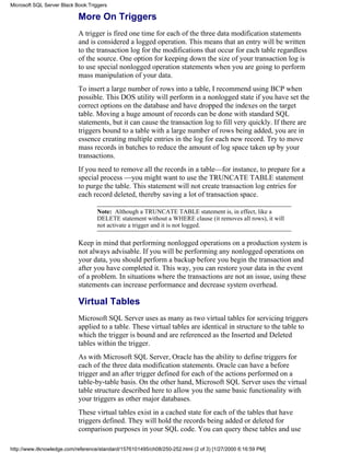 More On Triggers
A trigger is fired one time for each of the three data modification statements
and is considered a logged operation. This means that an entry will be written
to the transaction log for the modifications that occur for each table regardless
of the source. One option for keeping down the size of your transaction log is
to use special nonlogged operation statements when you are going to perform
mass manipulation of your data.
To insert a large number of rows into a table, I recommend using BCP when
possible. This DOS utility will perform in a nonlogged state if you have set the
correct options on the database and have dropped the indexes on the target
table. Moving a huge amount of records can be done with standard SQL
statements, but it can cause the transaction log to fill very quickly. If there are
triggers bound to a table with a large number of rows being added, you are in
essence creating multiple entries in the log for each new record. Try to move
mass records in batches to reduce the amount of log space taken up by your
transactions.
If you need to remove all the records in a table—for instance, to prepare for a
special process —you might want to use the TRUNCATE TABLE statement
to purge the table. This statement will not create transaction log entries for
each record deleted, thereby saving a lot of transaction space.
Note: Although a TRUNCATE TABLE statement is, in effect, like a
DELETE statement without a WHERE clause (it removes all rows), it will
not activate a trigger and it is not logged.
Keep in mind that performing nonlogged operations on a production system is
not always advisable. If you will be performing any nonlogged operations on
your data, you should perform a backup before you begin the transaction and
after you have completed it. This way, you can restore your data in the event
of a problem. In situations where the transactions are not an issue, using these
statements can increase performance and decrease system overhead.
Virtual Tables
Microsoft SQL Server uses as many as two virtual tables for servicing triggers
applied to a table. These virtual tables are identical in structure to the table to
which the trigger is bound and are referenced as the Inserted and Deleted
tables within the trigger.
As with Microsoft SQL Server, Oracle has the ability to define triggers for
each of the three data modification statements. Oracle can have a before
trigger and an after trigger defined for each of the actions performed on a
table-by-table basis. On the other hand, Microsoft SQL Server uses the virtual
table structure described here to allow you the same basic functionality with
your triggers as other major databases.
These virtual tables exist in a cached state for each of the tables that have
triggers defined. They will hold the records being added or deleted for
comparison purposes in your SQL code. You can query these tables and use
Microsoft SQL Server Black Book:Triggers
http://www.itknowledge.com/reference/standard/1576101495/ch08/250-252.html (2 of 3) [1/27/2000 6:16:59 PM]
 