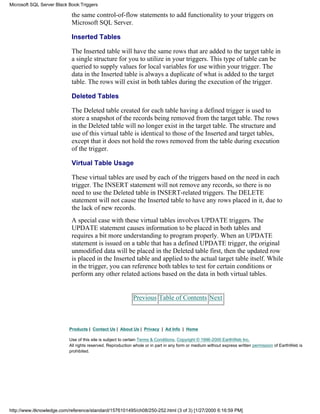 the same control-of-flow statements to add functionality to your triggers on
Microsoft SQL Server.
Inserted Tables
The Inserted table will have the same rows that are added to the target table in
a single structure for you to utilize in your triggers. This type of table can be
queried to supply values for local variables for use within your trigger. The
data in the Inserted table is always a duplicate of what is added to the target
table. The rows will exist in both tables during the execution of the trigger.
Deleted Tables
The Deleted table created for each table having a defined trigger is used to
store a snapshot of the records being removed from the target table. The rows
in the Deleted table will no longer exist in the target table. The structure and
use of this virtual table is identical to those of the Inserted and target tables,
except that it does not hold the rows removed from the table during execution
of the trigger.
Virtual Table Usage
These virtual tables are used by each of the triggers based on the need in each
trigger. The INSERT statement will not remove any records, so there is no
need to use the Deleted table in INSERT-related triggers. The DELETE
statement will not cause the Inserted table to have any rows placed in it, due to
the lack of new records.
A special case with these virtual tables involves UPDATE triggers. The
UPDATE statement causes information to be placed in both tables and
requires a bit more understanding to program properly. When an UPDATE
statement is issued on a table that has a defined UPDATE trigger, the original
unmodified data will be placed in the Deleted table first, then the updated row
is placed in the Inserted table and applied to the actual target table itself. While
in the trigger, you can reference both tables to test for certain conditions or
perform any other related actions based on the data in both virtual tables.
Previous Table of Contents Next
Products | Contact Us | About Us | Privacy | Ad Info | Home
Use of this site is subject to certain Terms & Conditions, Copyright © 1996-2000 EarthWeb Inc.
All rights reserved. Reproduction whole or in part in any form or medium without express written permission of EarthWeb is
prohibited.
Microsoft SQL Server Black Book:Triggers
http://www.itknowledge.com/reference/standard/1576101495/ch08/250-252.html (3 of 3) [1/27/2000 6:16:59 PM]
 