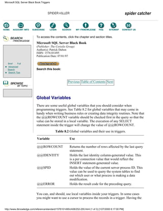 Brief Full
Advanced
Search
Search Tips
To access the contents, click the chapter and section titles.
Microsoft SQL Server Black Book
(Publisher: The Coriolis Group)
Author(s): Patrick Dalton
ISBN: 1576101495
Publication Date: 07/01/97
Search this book:
Previous Table of Contents Next
Global Variables
There are some useful global variables that you should consider when
programming triggers. See Table 8.2 for global variables that may come in
handy when writing business rules or creating data integrity routines. Note that
the @@ROWCOUNT variable should be checked first in the query so that the
value can be stored in a local variable. The execution of any SELECT
statement inside the trigger will change the value of @@ROWCOUNT.
Table 8.2 Global variables and their use in triggers.
Variable Use
@@ROWCOUNT Returns the number of rows affected by the last query
statement.
@@IDENTITY Holds the last identity column-generated value. This
is a per connection value that would reflect the
INSERT statement-generated value.
@@SPID Holds the value of the current server process ID. This
value can be used to query the system tables to find
out which user or what process is making a data
modification.
@@ERROR Holds the result code for the preceding query.
You can, and should, use local variables inside your triggers. In some cases
you might want to use a cursor to process the records in a trigger. Having the
Microsoft SQL Server Black Book:Triggers
http://www.itknowledge.com/reference/standard/1576101495/ch08/252-255.html (1 of 3) [1/27/2000 6:17:00 PM]
Go!
Keyword
-----------
Go!
 