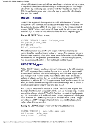 virtual tables store the new and deleted records saves you from having to query
a large table for the critical information you will need to process your trigger
effectively. By combining local variables with the virtual tables, Microsoft
SQL Server has given you a very powerful way to place solid rules directly
into your data model.
INSERT Triggers
An INSERT trigger will fire anytime a record is added to table. If you are
using an INSERT statement with a subquery to supply many records to a new
table, then the Inserted table will hold many rows. For the syntax associated
with an INSERT trigger, see Listing 8.2. Once inside the trigger, you can use
standard SQL to create the tests and validations that make up your trigger.
Listing 8.2 INSERT trigger syntax.
CREATE TRIGGER [ owner.]trigger_name
ON [owner.]table_name
FOR INSERT
AS sql_statements
One of the common tasks an INSERT trigger performs is to create any
supporting child records with appropriate key values. You can use a trigger to
insert records into many other tables based on the information contained in the
Inserted table and any pertinent global variables. As with stored procedures,
you can use standard control-of-flow statements inside a trigger.
UPDATE Triggers
While INSERT triggers handle new records being added to the table structure,
UPDATE triggers perform probably the most important task in a data model
with respect to business rules and data integrity. The UPDATE trigger helps
you manage which columns can be modified in a table; it also determines
column-level rules and how they are applied to your tables during UPDATE
operations. In addition, UPDATE triggers ensure that if a value changes in one
table, all related information is updated to match the change. This is critical to
maintaining referential integrity in a large data model.
UPDATE() is a very useful function in INSERT and UPDATE triggers. See
Listing 8.3 for the syntax associated with this tool. By passing a single column
or multiple columns into the UPDATE() function, you can test for changes to
specific columns in a table and handle those changes programmatically in your
code. Note that the UPDATE() function can be used with an INSERT trigger
as well as an UPDATE trigger. (Typically there is no need to check column
values when deleting records.)
Listing 8.3 UPDATE trigger syntax with the UPDATE() function.
CREATE TRIGGER [ owner.]trigger_name
ON [ owner.]table_name
FOR {INSERT , UPDATE}
Microsoft SQL Server Black Book:Triggers
http://www.itknowledge.com/reference/standard/1576101495/ch08/252-255.html (2 of 3) [1/27/2000 6:17:00 PM]
 
