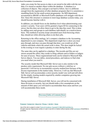 index you create for fast access to data is not stored in the table with the raw
data; it is stored as another object within the database. A database is a
collection of objects. This concept is not hard to follow, but it is different
enough from the organization of other database programs that it is sometimes a
stumbling block for the small-system programmer. An MIS department
accustomed to dBASE or Microsoft FoxPro databases will struggle with this at
first. Since this structure is common to most large database systems today, you
should become familiar with it.
In addition, you should focus on the database level when administrating your
system’s security. Your users will be granted a logon ID for connecting to the
server, but this does not allow them to get to the data they need. This is done
by adding users and groups to each database individually on a need-to-know
basis. This method of security keeps unwanted users from browsing where
they should not while allowing others to do their jobs.
Returning to the office analogy, let’s compare a database to the Accounting
department in your company. This department might have a door you must
pass through, and once you pass through that door, you would see all the
cubicles and desks where the actual work is done. This door might be locked
in the evening or even require a passkey to enter during the day.
The same idea can be applied to a database. The records and files are not
strewn around the office; they reside in filing cabinets and in folders or ledgers
for ease of access. These organizational tools can be related to Microsoft SQL
Server objects. You use tables, stored procedures, and indexes to find what
you need when you need it.
The security model that Microsoft SQL Server uses is also similar to the
passkey entry requirement. No one gets access without a valid key or
password. I will not try to recommend a security method here because of the
diverse requirements in the market today. However, I will say that Microsoft
SQL Server will accommodate a strict security model very well and still allow
for the simple, trusting models required by smaller companies growing into
Microsoft SQL Server.
During installation of Microsoft SQL Server, you will not be concerned with
these divisions or security, but you should make a few assumptions on the
amount of disk space you will need to accommodate these areas and how you
will accommodate these needs.
Previous Table of Contents Next
Products | Contact Us | About Us | Privacy | Ad Info | Home
Use of this site is subject to certain Terms & Conditions, Copyright © 1996-2000 EarthWeb Inc.
All rights reserved. Reproduction whole or in part in any form or medium without express written permission of EarthWeb is
prohibited.
Microsoft SQL Server Black Book:Preinstallation Considerations
http://www.itknowledge.com/reference/standard/1576101495/ch01/005-006.html (2 of 2) [1/27/2000 6:15:12 PM]
 